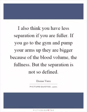 I also think you have less separation if you are fuller. If you go to the gym and pump your arms up they are bigger because of the blood volume, the fullness. But the separation is not so defined Picture Quote #1
