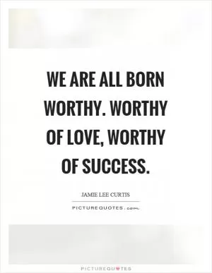 We are all born worthy. Worthy of love, worthy of success Picture Quote #1