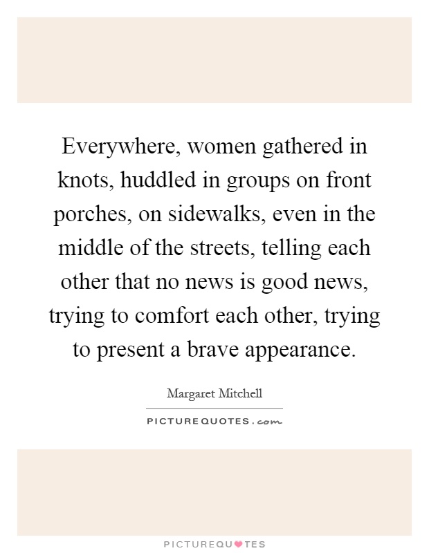 Everywhere, women gathered in knots, huddled in groups on front porches, on sidewalks, even in the middle of the streets, telling each other that no news is good news, trying to comfort each other, trying to present a brave appearance Picture Quote #1
