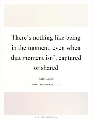 There’s nothing like being in the moment, even when that moment isn’t captured or shared Picture Quote #1