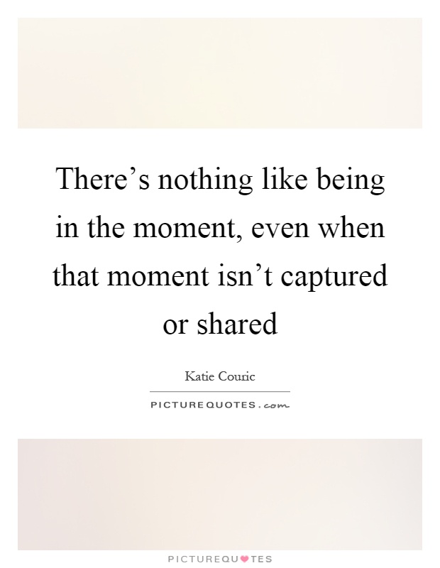 There's nothing like being in the moment, even when that moment isn't captured or shared Picture Quote #1