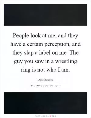 People look at me, and they have a certain perception, and they slap a label on me. The guy you saw in a wrestling ring is not who I am Picture Quote #1