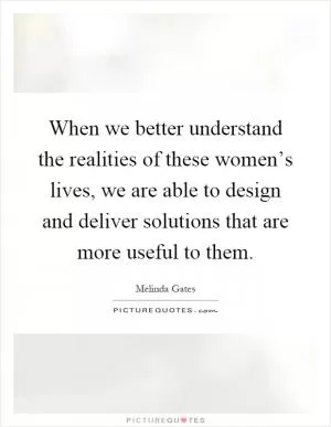 When we better understand the realities of these women’s lives, we are able to design and deliver solutions that are more useful to them Picture Quote #1