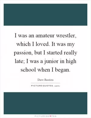 I was an amateur wrestler, which I loved. It was my passion, but I started really late; I was a junior in high school when I began Picture Quote #1