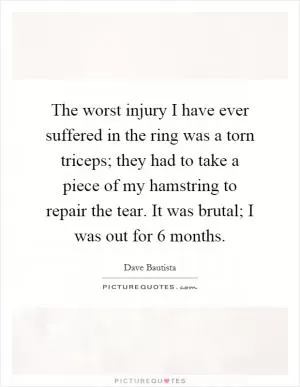 The worst injury I have ever suffered in the ring was a torn triceps; they had to take a piece of my hamstring to repair the tear. It was brutal; I was out for 6 months Picture Quote #1