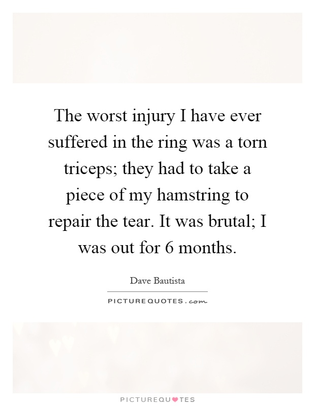 The worst injury I have ever suffered in the ring was a torn triceps; they had to take a piece of my hamstring to repair the tear. It was brutal; I was out for 6 months Picture Quote #1