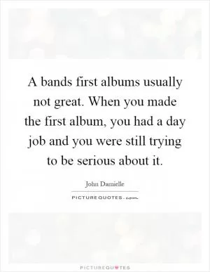 A bands first albums usually not great. When you made the first album, you had a day job and you were still trying to be serious about it Picture Quote #1