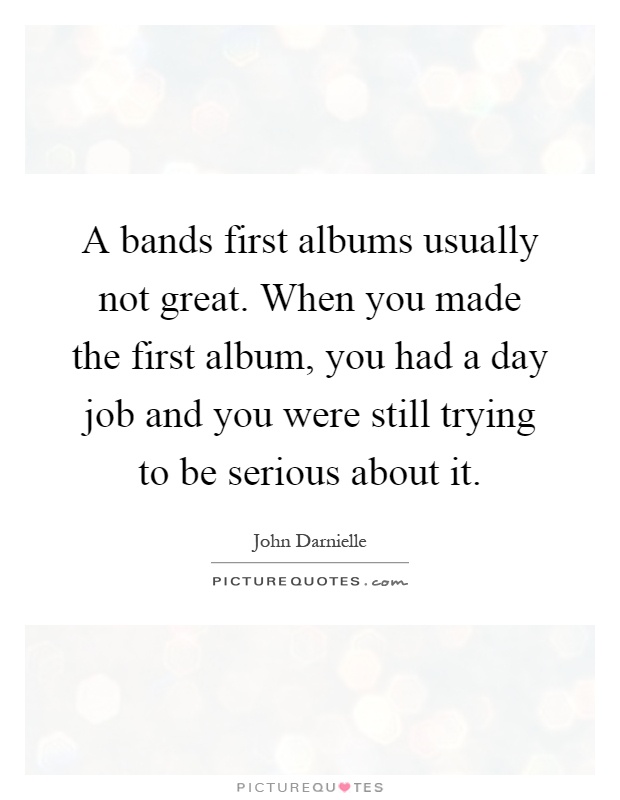 A bands first albums usually not great. When you made the first album, you had a day job and you were still trying to be serious about it Picture Quote #1