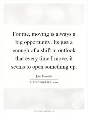 For me, moving is always a big opportunity. Its just a enough of a shift in outlook that every time I move, it seems to open something up Picture Quote #1