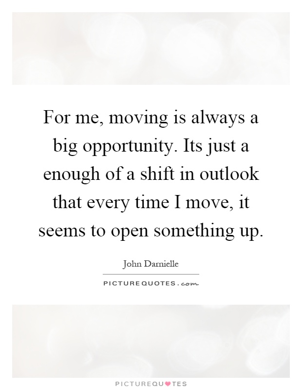 For me, moving is always a big opportunity. Its just a enough of a shift in outlook that every time I move, it seems to open something up Picture Quote #1