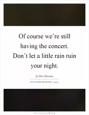 Of course we’re still having the concert. Don’t let a little rain ruin your night Picture Quote #1