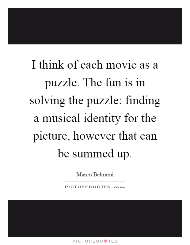 I think of each movie as a puzzle. The fun is in solving the puzzle: finding a musical identity for the picture, however that can be summed up Picture Quote #1