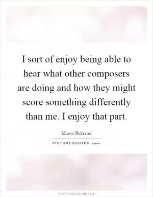 I sort of enjoy being able to hear what other composers are doing and how they might score something differently than me. I enjoy that part Picture Quote #1