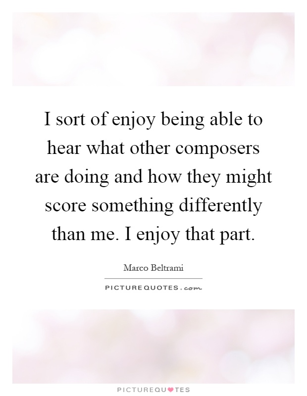 I sort of enjoy being able to hear what other composers are doing and how they might score something differently than me. I enjoy that part Picture Quote #1
