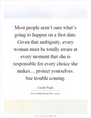 Most people aren’t sure what’s going to happen on a first date. Given that ambiguity, every woman must be totally aware at every moment that she is responsible for every choice she makes.... protect yourselves. See trouble coming Picture Quote #1