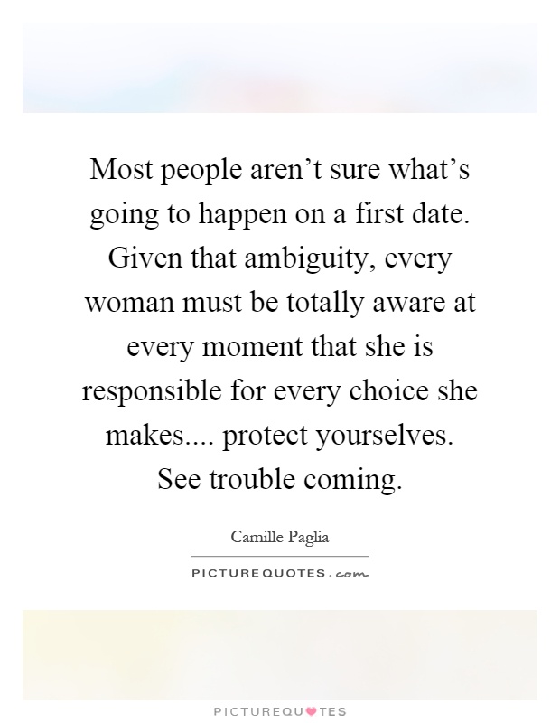 Most people aren't sure what's going to happen on a first date. Given that ambiguity, every woman must be totally aware at every moment that she is responsible for every choice she makes.... protect yourselves. See trouble coming Picture Quote #1