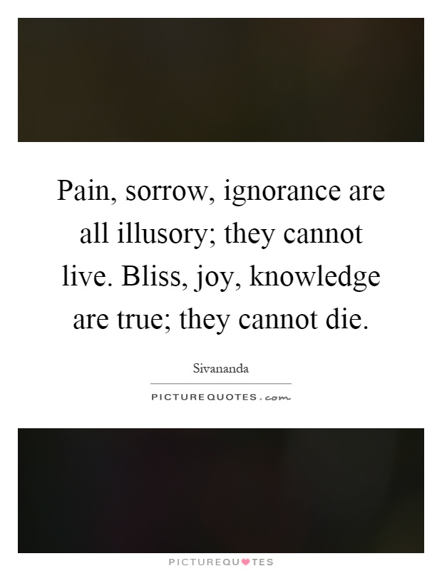 Pain, sorrow, ignorance are all illusory; they cannot live. Bliss, joy, knowledge are true; they cannot die Picture Quote #1