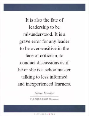 It is also the fate of leadership to be misunderstood. It is a grave error for any leader to be oversensitive in the face of criticism, to conduct discussions as if he or she is a schoolmaster talking to less informed and inexperienced learners Picture Quote #1