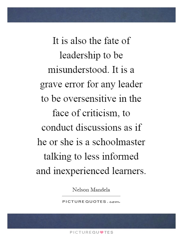 It is also the fate of leadership to be misunderstood. It is a grave error for any leader to be oversensitive in the face of criticism, to conduct discussions as if he or she is a schoolmaster talking to less informed and inexperienced learners Picture Quote #1