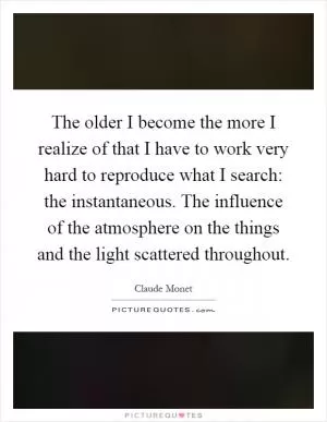 The older I become the more I realize of that I have to work very hard to reproduce what I search: the instantaneous. The influence of the atmosphere on the things and the light scattered throughout Picture Quote #1