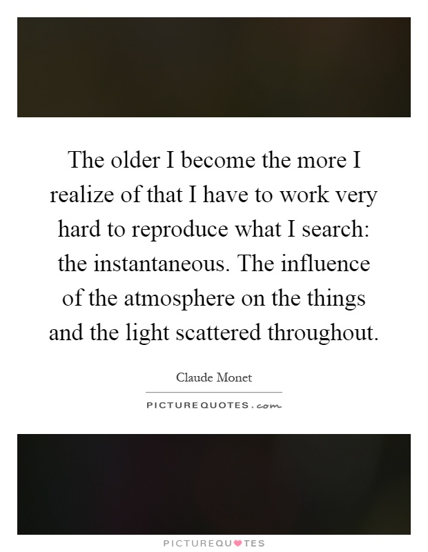 The older I become the more I realize of that I have to work very hard to reproduce what I search: the instantaneous. The influence of the atmosphere on the things and the light scattered throughout Picture Quote #1