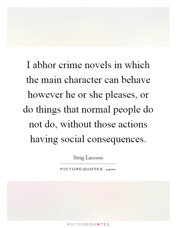 I abhor crime novels in which the main character can behave however he or she pleases, or do things that normal people do not do, without those actions having social consequences Picture Quote #1