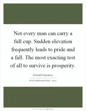 Not every man can carry a full cup. Sudden elevation frequently leads to pride and a fall. The most exacting test of all to survive is prosperity Picture Quote #1