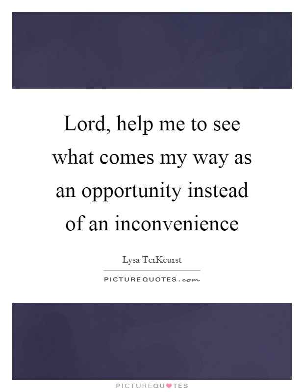 Lord, help me to see what comes my way as an opportunity instead of an inconvenience Picture Quote #1