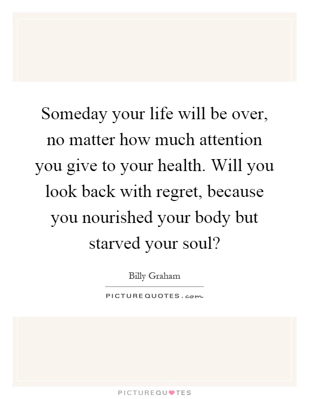 Someday your life will be over, no matter how much attention you give to your health. Will you look back with regret, because you nourished your body but starved your soul? Picture Quote #1