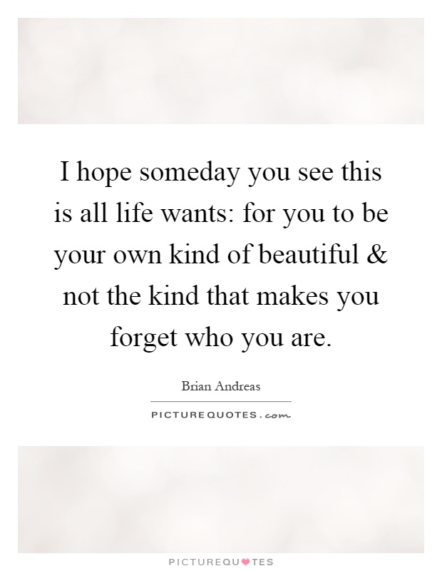 I hope someday you see this is all life wants: for you to be your own kind of beautiful and not the kind that makes you forget who you are Picture Quote #1