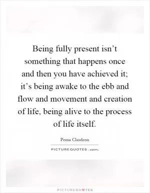 Being fully present isn’t something that happens once and then you have achieved it; it’s being awake to the ebb and flow and movement and creation of life, being alive to the process of life itself Picture Quote #1