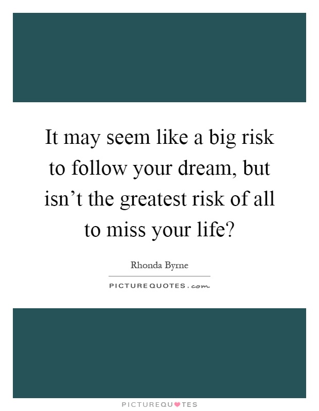 It may seem like a big risk to follow your dream, but isn't the greatest risk of all to miss your life? Picture Quote #1