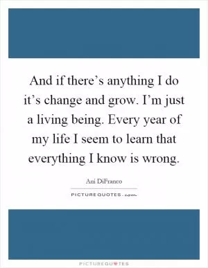 And if there’s anything I do it’s change and grow. I’m just a living being. Every year of my life I seem to learn that everything I know is wrong Picture Quote #1