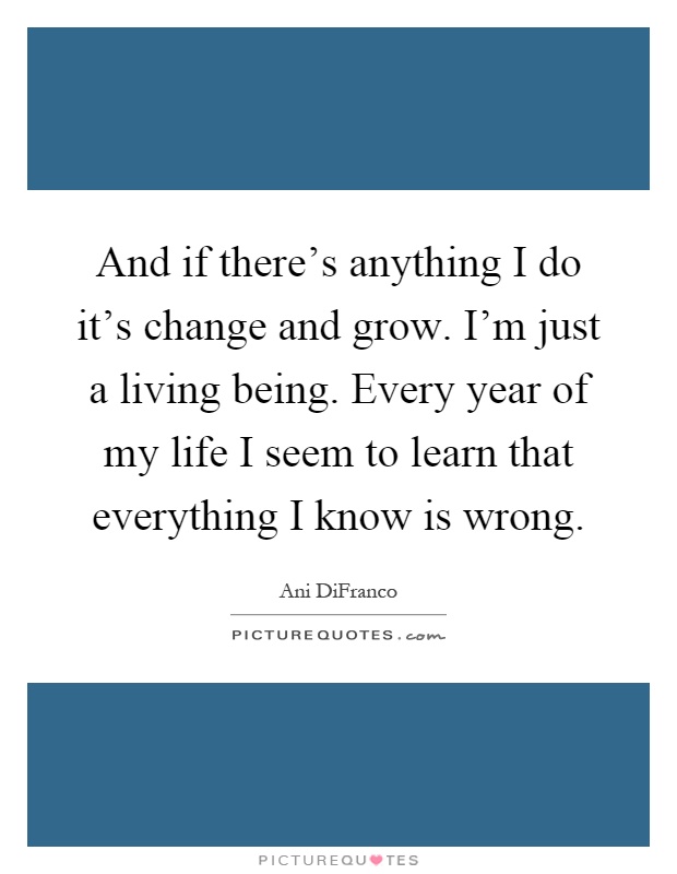And if there's anything I do it's change and grow. I'm just a living being. Every year of my life I seem to learn that everything I know is wrong Picture Quote #1