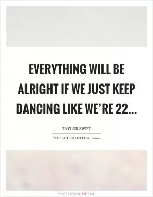 Everything will be alright if we just keep dancing like we’re 22 Picture Quote #1