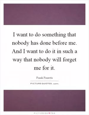 I want to do something that nobody has done before me. And I want to do it in such a way that nobody will forget me for it Picture Quote #1