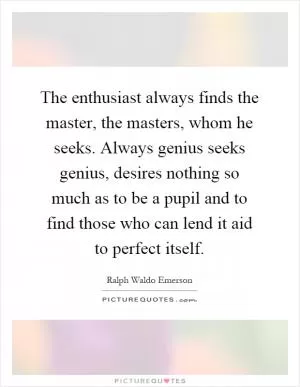The enthusiast always finds the master, the masters, whom he seeks. Always genius seeks genius, desires nothing so much as to be a pupil and to find those who can lend it aid to perfect itself Picture Quote #1