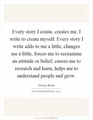Every story I create, creates me. I write to create myself. Every story I write adds to me a little, changes me a little, forces me to reexamine an attitude or belief, causes me to research and learn, helps me to understand people and grow Picture Quote #1