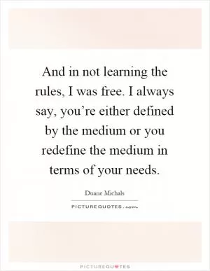 And in not learning the rules, I was free. I always say, you’re either defined by the medium or you redefine the medium in terms of your needs Picture Quote #1