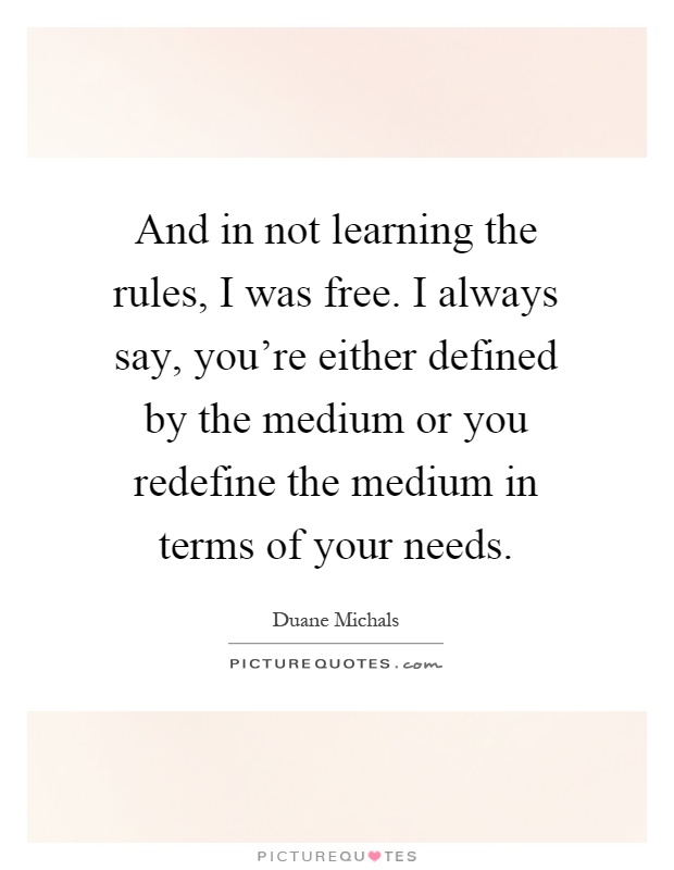 And in not learning the rules, I was free. I always say, you're either defined by the medium or you redefine the medium in terms of your needs Picture Quote #1