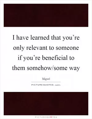 I have learned that you’re only relevant to someone if you’re beneficial to them somehow/some way Picture Quote #1