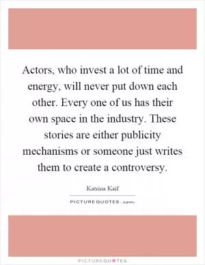 Actors, who invest a lot of time and energy, will never put down each other. Every one of us has their own space in the industry. These stories are either publicity mechanisms or someone just writes them to create a controversy Picture Quote #1