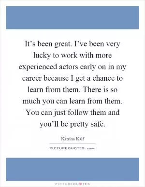 It’s been great. I’ve been very lucky to work with more experienced actors early on in my career because I get a chance to learn from them. There is so much you can learn from them. You can just follow them and you’ll be pretty safe Picture Quote #1