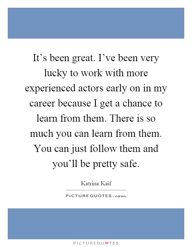 It's been great. I've been very lucky to work with more experienced actors early on in my career because I get a chance to learn from them. There is so much you can learn from them. You can just follow them and you'll be pretty safe Picture Quote #1