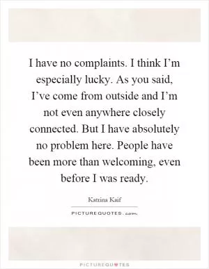 I have no complaints. I think I’m especially lucky. As you said, I’ve come from outside and I’m not even anywhere closely connected. But I have absolutely no problem here. People have been more than welcoming, even before I was ready Picture Quote #1