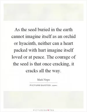 As the seed buried in the earth cannot imagine itself as an orchid or hyacinth, neither can a heart packed with hurt imagine itself loved or at peace. The courage of the seed is that once cracking, it cracks all the way Picture Quote #1