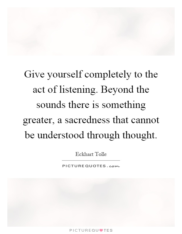 Give yourself completely to the act of listening. Beyond the sounds there is something greater, a sacredness that cannot be understood through thought Picture Quote #1