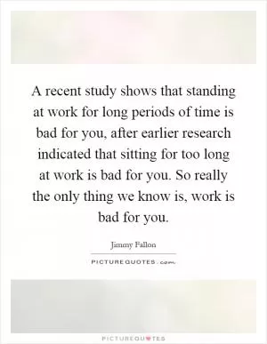 A recent study shows that standing at work for long periods of time is bad for you, after earlier research indicated that sitting for too long at work is bad for you. So really the only thing we know is, work is bad for you Picture Quote #1
