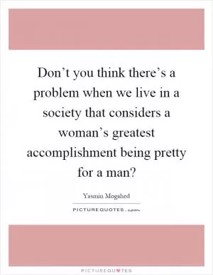 Don’t you think there’s a problem when we live in a society that considers a woman’s greatest accomplishment being pretty for a man? Picture Quote #1