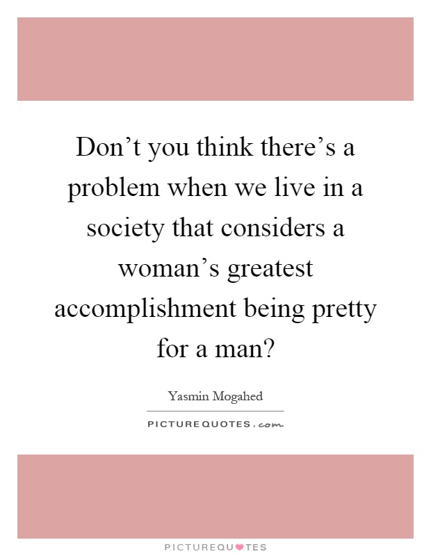 Don't you think there's a problem when we live in a society that considers a woman's greatest accomplishment being pretty for a man? Picture Quote #1